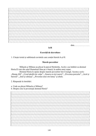 149
data………………….
h-H
Exerciţii de dezvoltare
1. Citeşte textul şi subliniază cuvintele care conţin literele h şi H:
Marele povestitor
Mihaela şi Mihnea au plecat în parcul Herăstrău. Acolo s-au întâlnit cu domnul
Horia.El este din satul Humuleşti.Stau pe o bancă, la umbra unui copac.
Domnul Horia le spune despre marele povestitor Ion Creangă. Acesta a scris:
„Harap-Alb”, „Ursul păcălit de vulpe”, „Soacra cu trei nurori”, „Povestea porcului”, „Acul şi
barosul”, „Inul şi cămeşa”, „Povestea unui om leneş” şi altele.
2. Răspunde la întrebări:
a. Unde au plecat Mihaela şi Mihnea?
b. Despre cine le povesteşte domnul Horia?
 