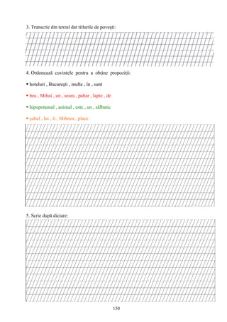 150
3. Transcrie din textul dat titlurile de poveşti:
4. Ordonează cuvintele pentru a obţine propoziţii:
 hoteluri , Bucureşti , multe , în , sunt
 bea , Mihai , un , seara , pahar , lapte , de
 hipopotamul , animal , este , un , sălbatic
 şahul , lui , îi , Mihnea , place
5. Scrie după dictare:
 