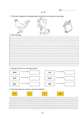 151
data……………………..
g – G
1. Coloreazǎ imaginile corespunzǎtoare cuvintelor care încep cu sunetul g :
2. Scrie litera g :
3. Găseşte cuvinte cu sens opus pentru:
4. Formează câte un cuvânt cu ajutorul silabelor :
sǎrac
trist
rea
scurt
uşor slab
ma raca gâs
 