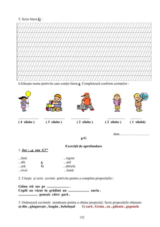 152
5. Scrie litera G :
6.Găseşte nume potrivite care conţin litera g. Completează conform cerinţelor :
....................... ........................ ...................... .................... .............
( 4 silabe ) ( 3 silabe ) ( 2 silabe ) ( 2 silabe ) ( 1 silabă)
data……………………..
g-G
Exerciţii de aprofundare
1. Joc : „g sau G?”
...ăină ...rigore
...abi g ...ard
...ură G ...abriela
...rivei ...lumă
2. Citeşte şi scrie cuvinte potrivite pentru a completa propoziţiile::
Găina stă sus pe ......................... .
Copiii au văzut în grădină un ........................ auriu .
...................... goneşte către gară .
3. Ordonează cuvintele următoare pentru a obţine propoziţii. Scrie propoziţiile obţinute:
a) din , gângureşte , leagăn , bebeluşul b) cară , Gruia , cu , găleata , gogonele
 