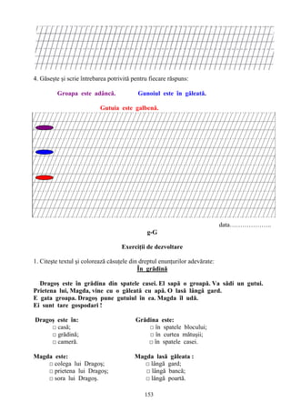 153
4. Găseşte şi scrie întrebarea potrivită pentru fiecare răspuns:
Groapa este adâncă. Gunoiul este în găleată.
Gutuia este galbenă.
data………………..
g-G
Exerciţii de dezvoltare
1. Citeşte textul şi colorează căsuţele din dreptul enunţurilor adevărate:
În grădină
Dragoş este în grădina din spatele casei. El sapă o groapă. Va sădi un gutui.
Prietena lui, Magda, vine cu o găleată cu apă. O lasă lângă gard.
E gata groapa. Dragoş pune gutuiul în ea. Magda îl udă.
Ei sunt tare gospodari !
Dragoş este în: Grădina este:
□ casă; □ în spatele blocului;
□ grădină; □ în curtea mătuşii;
□ cameră. □ în spatele casei.
Magda este: Magda lasă găleata :
□ colega lui Dragoş; □ lângă gard;
□ prietena lui Dragoş; □ lângă bancă;
□ sora lui Dragoş. □ lângă poartă.
 