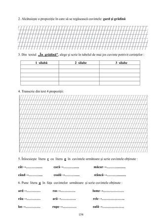 154
2. Alcătuieşte o propoziţie în care să se regăsească cuvintele: gard şi grădină
3. Din textul „În grădină”, alege şi scrie în tabelul de mai jos cuvinte potrivit cerinţelor :
1 silabă 2 silabe 3 silabe
4. Transcrie din text 4 propoziţii:
5. Înlocuieşte litera c cu litera g în cuvintele următoare şi scrie cuvintele obţinute :
cât→………....... cară→………...... măcar→………..........
când→……….... coală→………..... stâncă→………..........
6. Pune litera g în faţa cuvintelor următoare şi scrie cuvintele obţinute :
ard→………… ras→…………. lume→………………
râu→………… ară→…………. rele→………………..
las→…………. rupe→………… oală→……………….
 