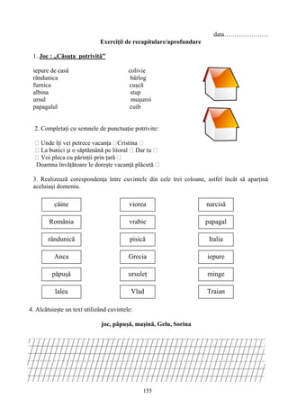 155
data…………………
Exerciţii de recapitulare/aprofundare
1. Joc : „Căsuţa potrivită”
iepure de casă colivie
rândunica bârlog
furnica cuşcă
albina stup
ursul muşuroi
papagalul cuib
2. Completaţi cu semnele de punctuaţie potrivite:
Unde îţi vei petrece vacanţa Cristina
La bunici şi o săptămână pe litoral Dar tu
Voi pleca cu părinţii prin ţară
Doamna învăţătoare le doreşte vacanţă plăcută
3. Realizeazǎ corespondenţa între cuvintele din cele trei coloane, astfel încât sǎ aparţinǎ
aceluiaşi domeniu.
4. Alcătuieşte un text utilizând cuvintele:
joc, păpuşă, maşină, Gelu, Sorina
câine
România
Anca
rândunică
lalea
păpuşă
viorea
vrabie
pisică
Grecia
ursuleţ
Vlad Traian
minge
iepure
Italia
papagal
narcisă
 