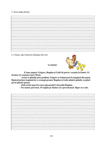 156
5. Scrie după dictare:
6. Citeşte, apoi transcrie dialogul din text:
La bunici
E luna august. Grigore, Bogdan şi Gabi îşi petrec vacanţa la bunici. Ei
locuiesc în comuna Gura Morii.
Acum se plimbă prin grădină. Grigore se balansează în leagănul din gutui.
Bunicul prinse leagănul de o creangă groasă. Bogdan şi Gabi admiră găinile cu gâtul
gol şi gâştele gureşe.
-Poţi să îmi spui Povestea gâscanului? întreabă Bogdan.
- Nu cunosc povestea. O rugăm pe bunica să o povestească. Sigur ea o ştie.
 