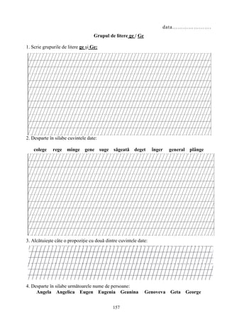 157
data………………….
Grupul de litere ge / Ge
1. Scrie grupurile de litere ge şi Ge:
2. Desparte în silabe cuvintele date:
colege rege minge gene suge săgeată deget înger general plânge
3. Alcătuieşte câte o propoziţie cu două dintre cuvintele date:
4. Desparte în silabe următoarele nume de persoane:
Angela Angelica Eugen Eugenia Geanina Genoveva Geta George
 