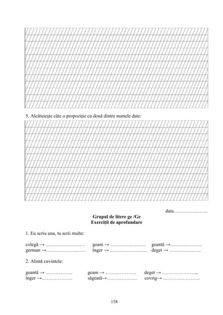 158
5. Alcătuieşte câte o propoziţie cu două dintre numele date:
data…………………
Grupul de litere ge /Ge
Exerciţii de aprofundare
1. Eu scriu una, tu scrii multe:
colegă → …………………… geam → …………………. geantă →………………..
german →…………………… înger → ………………….. deget → ………………..
2. Alintă cuvintele:
geantă → …………….. geam → ………………. deget → …………………..
înger →………………. săgeată→………………. covrig→ …………………..
 