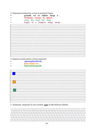 159
3. Ordonează următoarele cuvinte în propoziţii logice:
 greşeala voi cu radiera şterge o .
 Germania George în pleacă .
 curge din deget îmi sânge .
 Eugen să o cumpere minge merge .
4. Separă cuvintele pentru a forma propoziţii:
 Apacurgeîncetlavale .
 Rogermulgevaca .
 Îngeantăamoagendă .
5. Alcătuieşte propoziţii în care cuvântul gem să aibă înţelesuri diferite:
 