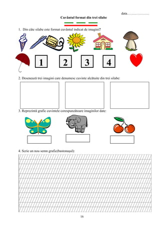 16
data……………….
Cuvântul format din trei silabe
1. Din câte silabe este format cuvântul indicat de imagini?
2. Desenează trei imagini care denumesc cuvinte alcătuite din trei silabe:
3. Reprezintă grafic cuvintele corespunzătoare imaginilor date:
4. Scrie un nou semn grafic(bastonaşul):
2 431
 