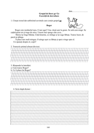 160
data…………………..
Grupul de litere ge/ Ge
Exerciţii de dezvoltare
1. Citeşte textul dat subliniind cuvintele care conţin grupul ge:
Roger
Roger este motănelul meu. E tare ager! Una- două sare la geam. Se uită cum ninge. Se
caţără peste tot şi trage de orice. Uneori mai sparge câte ceva...
Mereu îşi linge blăniţa. Când doarme, se strânge şi îşi suge lăbuţa. Toarce încet, de
parcă ar plânge.
Îi place tare mult mingea. O atinge uşor cu lăbuţa şi apoi o trage spre el.
Ce spuneţi despre el, copii?
2. Transcrie primul alineat din text:
3. Răspunde la întrebări:
a. Cum toarce Roger?
b. Ce îi place lui Roger?
4. Scrie după dictare :
 