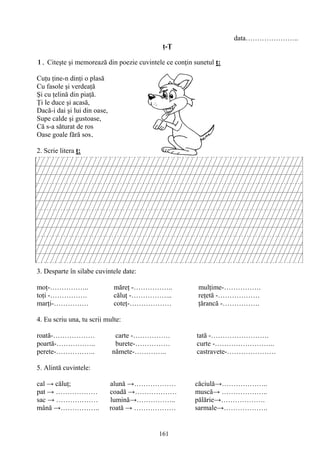 161
data…………………..
ţ-Ţ
1. Citeşte şi memorează din poezie cuvintele ce conţin sunetul ţ:
Cuţu ţine-n dinţi o plasă
Cu fasole şi verdeaţă
Şi cu ţelină din piaţă.
Ţi le duce şi acasă,
Dacă-i dai şi lui din oase,
Supe calde şi gustoase,
Că s-a săturat de ros
Oase goale fără sos.
2. Scrie litera ţ:
3. Desparte în silabe cuvintele date:
moţ-…………….. măreţ -…………….. mulţime-…………….
toţi -……………. căluţ -……………... reţetă -………………
marţi-…………… coteţ-……………… ţărancă -…………….
4. Eu scriu una, tu scrii multe:
roată-……………… carte -……………. tată -…………………….
poartă-…………….. burete-…………… curte -……………………..
perete-…………….. nămete-………….. castravete-…………………
5. Alintă cuvintele:
cal → căluţ; alună →……………… căciulă→………………..
pat → ……………… coadă →……………… muscă→ ………………..
sac → ……………… lumină→…………….. pălărie→……………….
mână →…………….. roată → ……………… sarmale→……………….
 