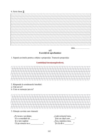 162
6. Scrie litera Ţ:
data…………………
ţ-Ţ
Exerciţii de aprofundare
1. Separă cuvintele pentru a obţine o propoziţie. Transcrie propoziţia:
LuminiţaşiAncuţaaupărulcreţ.
2. Răspunde la următoarele întrebări:
a. Câţi ani ai?
b. Cum se numeşte ţara ta?
3. Găseşte cuvinte care rimează:
„Pe tavan e un ţânţar, „Luţă,verişorul meu,
El s-a murdărit de _______. Ţine un căţel cam ____.”
Şi e tare supărat „Ţica, nepoţica mea,
Că pe nimeni nu a ____________” Ţie îţi dă o ________.”
 