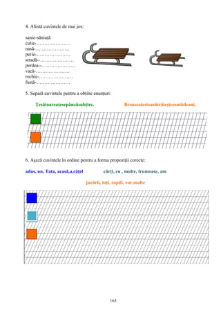 163
4. Alintă cuvintele de mai jos:
sanie-săniuţă
cutie-…………………
nasă-…………………
perie-…………………
stradă--…………………
perdea--…………………
vacă-…………………
rochie-…………………
fustă-…………………
5. Separă cuvintele pentru a obţine enunţuri:
Ţesătoareaţesepânzăsubţire. Broascaţestoasătrăieşteosutădeani.
6. Aşază cuvintele în ordine pentru a forma propoziţii corecte:
adus, un, Tata, acasă,a,căţel cărţi, eu , multe, frumoase, am
jucării, toţi, copiii, vor,multe
 