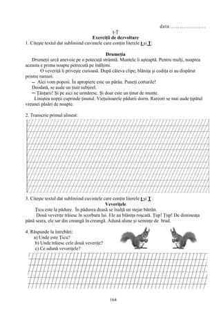 164
data…………………
ţ-Ţ
Exerciţii de dezvoltare
1. Citeşte textul dat subliniind cuvintele care conţin literele ţ şi Ţ:
Drumeţia
Drumeţii urcă anevoie pe o potecuţă strâmtă. Muntele îi aşteaptă. Pentru mulţi, noaptea
aceasta e prima noapte petrecută pe înălţimi.
O veveriţă îi priveşte curioasă. După câteva clipe, blăniţa şi codiţa ei au dispărut
printre ramuri.
Deodată, se aude un ţiuit subţirel.
─ Ţânţarii! Şi pe aici ne urmăresc. Şi doar este un ţinut de munte.
Liniştea nopţii cuprinde ţinutul. Vieţuitoarele pădurii dorm. Rareori se mai aude ţipătul
vreunei păsări de noapte.
2. Transcrie primul alineat:
3. Citeşte textul dat subliniind cuvintele care conţin literele ţ şi Ţ :
Veveriţele
Ţicu este la pădure. În pădurea deasă se înalţă un stejar bătrân.
Două veveriţe trăiesc în scorbura lui. Ele au blăniţa roşcată. Ţup! Ţup! De dimineaţa
până seara, ele sar din creangă în creangă. Adună alune şi seminţe de brad.
4. Răspunde la întrebări:
a) Unde este Ţicu?
b) Unde trăiesc cele două veveriţe?
c) Ce adună veveriţele?
 