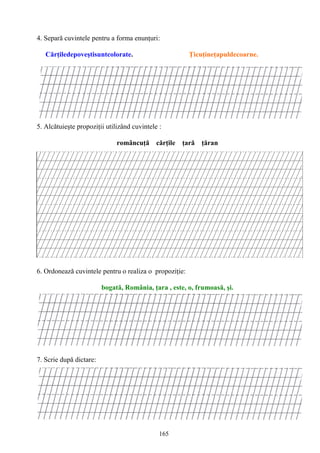 165
4. Separă cuvintele pentru a forma enunţuri:
Cărţiledepoveştisuntcolorate. Ţicuţineţapuldecoarne.
5. Alcătuieşte propoziţii utilizând cuvintele :
româncuţă cărţile ţară ţăran
6. Ordonează cuvintele pentru o realiza o propoziţie:
bogată, România, ţara , este, o, frumoasă, şi.
7. Scrie după dictare:
 