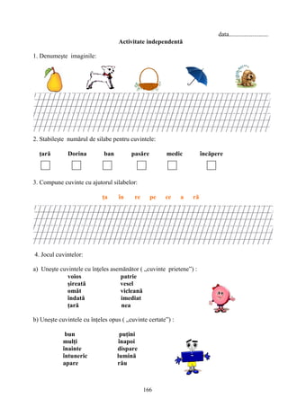 166
data.........................
Activitate independentă
1. Denumeşte imaginile:
2. Stabileşte numărul de silabe pentru cuvintele:
ţară Dorina ban pasăre medic încăpere
3. Compune cuvinte cu ajutorul silabelor:
ţa în re pe ce a ră
4. Jocul cuvintelor:
a) Uneşte cuvintele cu înţeles asemănător ( „cuvinte prietene”) :
voios patrie
şireată vesel
omăt vicleană
îndată imediat
ţară nea
b) Uneşte cuvintele cu înţeles opus ( „cuvinte certate”) :
bun puţini
mulţi înapoi
înainte dispare
întuneric lumină
apare rău
 