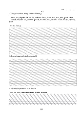 168
data……………….
z-Z
1. Citeşte cuvintele date şi subliniază litera z:
zmeu, roz, zăpadă, zid, loz, iaz, fantezie, viteaz, fazan, zece, zare, rază, poză, zebră,
brânză, zmeură, orz, zimbru, groază, mazăre, praz, amiază, necaz, muzică, viezure,
izlaz,
2. Scrie litera z:
3. Transcrie cuvintele de la exerciţiul 1_
4. Alcătuieşte propoziţii cu expresiile:
zâna cea bună, zumzet de albine, zâmbet de copil.
 
