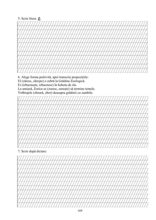 169
5. Scrie litera Z:
6. Alege forma potrivită, apoi transcrie propoziţiile:
El (zăresc, zăreşte) o zebră la Grădina Zoologică.
Ei (izbucneşte, izbucnesc) în hohote de râs.
La amiază, Zorica se (zoresc, zoreşte) să termine temele.
Vrăbiuţele (zboară, zbor) deasupra grădinii cu zambile.
7. Scrie după dictare:
 