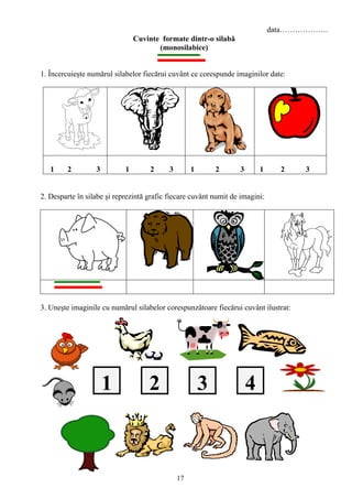 17
data……………….
Cuvinte formate dintr-o silabă
(monosilabice)
1. Încercuieşte numărul silabelor fiecărui cuvânt ce corespunde imaginilor date:
1 2 3 1 2 3 1 2 3 1 2 3
2. Desparte în silabe şi reprezintă grafic fiecare cuvânt numit de imagini:
3. Uneşte imaginile cu numărul silabelor corespunzătoare fiecărui cuvânt ilustrat:
2 431
 