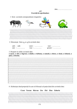 170
data……………………..
z-Z
Exerciţii de aprofundare
1. Scrie cuvintele corespunzătoare imaginilor:
2. Înlocuieşte litera s cu z în cuvintele date:
sală - zală varsă - ………….. rasă - …………..
sare - ………….. vase -………….. groasă - …………..
3. Desparte în silabe cuvintele date:
a aşeza, a zări, a îngrozi, a zâmbi, a răzbuna, a zumzăi, a zbura, a răzui, a izbucni, a
păzi, a zburda;
4. Alcătuieşte două propoziţii în care să foloseşti cel puţin două din cuvintele date:
Cezar Tarzan Răzvan Zoe Zizi Zina Zaharia
 