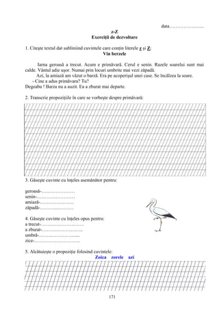 171
data………………….
z-Z
Exerciţii de dezvoltare
1. Citeşte textul dat subliniind cuvintele care conţin literele z şi Z:
Vin berzele
Iarna geroasă a trecut. Acum e primăvară. Cerul e senin. Razele soarelui sunt mai
calde. Vântul adie uşor. Numai prin locuri umbrite mai vezi zăpadă.
Azi, la amiază am văzut o barză. Era pe acoperişul unei case. Se încălzea la soare.
- Cine a adus primăvara? Tu?
Degeaba ! Barza nu a auzit. Ea a zburat mai departe.
2. Transcrie propoziţiile în care se vorbeşte despre primăvară:
3. Găseşte cuvinte cu înţeles asemănător pentru:
geroasă-…………………
senin-……………………
amiază-…………………
zăpadă-…………………
4. Găseşte cuvinte cu înţeles opus pentru:
a trecut-………………………
a zburat-……………………..
umbră-…………………......
zice-………………………..
5. Alcătuieşte o propoziţie folosind cuvintele:
Zoica zorele azi
 