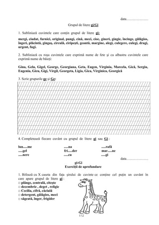 172
data……………….
Grupul de litere gi/Gi
1. Subliniază cuvintele care conţin grupul de litere gi:
mergi, ciudat, furnici, original, pungi, cină, meci, cioc, gineri, gingie, încinge, gălăgios,
îngeri, plăcintă, gingaş, circulă, ciripeşti, geantă, margine, alegi, culegere, culegi, dragi,
urgent, fugi.
2. Subliniază cu roşu cuvintele care exprimă nume de fete şi cu albastru cuvintele care
exprimă nume de băieţi:
Gina, Gelu, Gigel, George, Georgiana, Geta, Eugen, Virginia, Marcela, Gică, Sergiu,
Eugenia, Gicu, Gigi, Virgil, Georgeta, Ligia, Gica, Virginica, Georgică
3. Scrie grupurile ge şi Ge:
4. Completează fiecare cuvânt cu grupul de litere gi sau Gi :
lun.....me .....na .....rafă
.....gel fri.....der mar.....ne
.....nere .....cu .....gi
data……………….
gi-Gi
Exerciţii de aprofundare
1. Bifează cu X caseta din faţa şirului de cuvinte ce conţine cel puţin un cuvânt în
care apare grupul de litere gi :
□ plânge, centrală, citeşte
□ decembrie , deget , religie
□ Cecilia, cifră, căciulă
□ detergent, gălăgios, meci
□ săgeată, înger, frigider
 