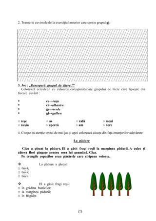 173
2. Transcrie cuvintele de la exerciţiul anterior care conţin grupul gi:
3. Joc : „Descoperă grupul de litere !”
Colorează cerculeţul cu culoarea corespunzătoare grupului de litere care lipseşte din
fiecare cuvânt :
 ce→roşu
 ci→albastru
 ge→verde
 gi→galben
○ reşe ○ as ○ rafă ○ meni
○ nuşiu ○ upercă ○ am ○ nere
4. Citeşte cu atenţie textul de mai jos şi apoi colorează căsuţa din faţa enunţurilor adevărate:
La pădure
Gicu a plecat la pădure. El a găsit fragi roşii la marginea pădurii. A cules şi
câteva flori gingaşe pentru sora lui geamănă, Gica.
Pe crengile copacilor erau păsărele care ciripeau voioase.
 La pădure a plecat:
□ Gică;
□ Gica;
□ Gicu.
 El a găsit fragi roşii:
□ în grădina bunicilor;
□ la marginea pădurii;
□ în frigider.
 