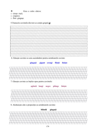 174
 Gicu a cules câteva:
□ cireşe roşii;
□ ciuperci;
□ flori gingaşe.
5.Transcrie cuvintele din text ce conţin grupul gi:
6. Găseşte cuvinte cu sens asemănător pentru următoarele cuvinte:
gingaşă gigant crengi fiinţă linişte
7. Găseşte cuvinte cu înţeles opus pentru cuvintele:
agitată lungi negre plânge linişte
8. Alcătuieşte câte o propoziţie cu următoarele cuvinte:
blândă gingaşă
 