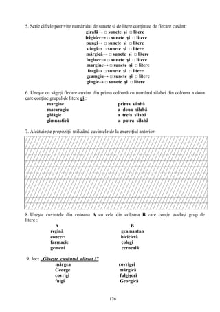176
5. Scrie cifrele potrivite numărului de sunete şi de litere conţinute de fiecare cuvânt:
girafă→ □ sunete şi □ litere
frigider→ □ sunete şi □ litere
pungi→ □ sunete şi □ litere
stingi→ □ sunete şi □ litere
mărgică→ □ sunete şi □ litere
inginer→ □ sunete şi □ litere
margine→ □ sunete şi □ litere
fragi→ □ sunete şi □ litere
geamgiu→ □ sunete şi □ litere
gingie→ □ sunete şi □ litere
6. Uneşte cu săgeţi fiecare cuvânt din prima coloană cu numărul silabei din coloana a doua
care conţine grupul de litere gi :
margine prima silabă
macaragiu a doua silabă
gălăgie a treia silabă
gimnastică a patra silabă
7. Alcătuieşte propoziţii utilizând cuvintele de la exerciţiul anterior:
8. Uneşte cuvintele din coloana A cu cele din coloana B, care conţin acelaşi grup de
litere :
A B
regină geamantan
concert bicicletă
farmacie colegi
gemeni cerneală
9. Joc: „Găseşte cuvântul alintat !”
mărgea covrigei
George mărgică
covrigi fulgişori
fulgi Georgică
 