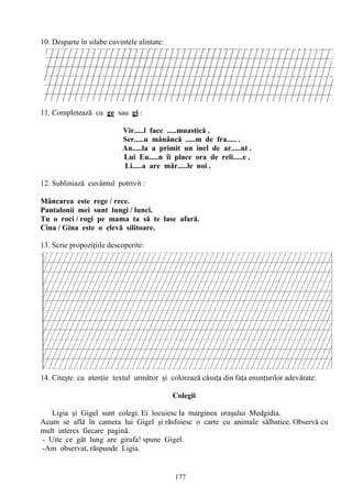 177
10. Desparte în silabe cuvintele alintate:
11. Completează cu ge sau gi :
Vir.....l face .....mnastică .
Ser.....u mănâncă .....m de fra..... .
An.....la a primit un inel de ar.....nt .
Lui Eu.....n îi place ora de reli.....e .
Li.....a are măr.....le noi .
12. Subliniază cuvântul potrivit :
Mâncarea este rege / rece.
Pantalonii mei sunt lungi / lunci.
Tu o roci / rogi pe mama ta să te lase afară.
Cina / Gina este o elevă silitoare.
13. Scrie propoziţiile descoperite:
14. Citeşte cu atenţie textul următor şi colorează căsuţa din faţa enunţurilor adevărate:
Colegii
Ligia şi Gigel sunt colegi. Ei locuiesc la marginea oraşului Medgidia.
Acum se află în camera lui Gigel şi răsfoiesc o carte cu animale sălbatice. Observă cu
mult interes fiecare pagină.
- Uite ce gât lung are girafa! spune Gigel.
-Am observat, răspunde Ligia.
 