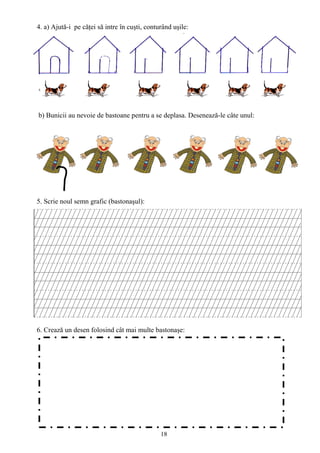 18
4. a) Ajută-i pe căţei să intre în cuşti, conturând uşile:
b) Bunicii au nevoie de bastoane pentru a se deplasa. Desenează-le câte unul:
5. Scrie noul semn grafic (bastonaşul):
6. Crează un desen folosind cât mai multe bastonaşe:
 