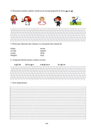 180
4. Descoperă numele copiilor, ştiind că ele ascund grupurile de litere ge sau gi:
5. Potriveşte obiectele din coloana A cu însuşirile din coloana B:
minge uscate
covrigi argintii
crengi săraţi
mărgele roşie
6. Aranjează literele pentru a obţine cuvinte:
n gi i m t d e a ge r e m gi a n r ă r gi e n
7. Scrie după dictare:
 