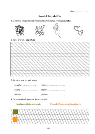 181
data…………………
Grupul de litere che/ Che
1. Colorează imaginile corespunzătoare cuvintelor ce conţin grupul che:
2. Scrie grupurile che şi Che:
3. Eu scriu una, tu scrii multe:
pereche - ………………… ridiche -…………………….
ureche- ………………….. chenar-……………………..
buchet-………………….. pachet-…………………….
4. Separă cuvintele pentru a forma enunţuri:
Enachepoartăojachetănouă . CostacheChelarucântăînorchestră.
 