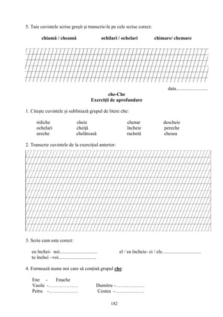 182
5. Taie cuvintele scrise greşit şi transcrie-le pe cele scrise corect:
chiamă / cheamă ochilari / ochelari chimare/ chemare
data..........................
che-Che
Exerciţii de aprofundare
1. Citeşte cuvintele şi subliniază grupul de litere che:
ridiche cheie chenar descheie
ochelari cheiţă încheie pereche
ureche chelăreasă rachetă chesea
2. Transcrie cuvintele de la exerciţiul anterior:
3. Scrie cum este corect:
eu închei- noi............................... el / ea încheie- ei / ele................................
tu închei –voi...............................
4. Formează nume noi care să conţină grupul che:
Ene - Enache
Vasile -……………… Dumitru -………………
Petru -……………… Costea -………………
 