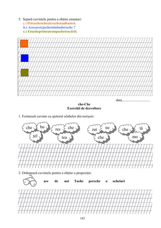 183
res che
tea
zat ne
che
tăche
mo
5. Separă cuvintele pentru a obţine enunţuri:
a.) Petracheocheşterachetaalbastră.
b.) Aceeaestejachetaluitudorache ?
c.) Enacheprimeşteunpachetcucărţi.
data................................
che-Che
Exerciţii de dezvoltare
1. Formează cuvinte cu ajutorul silabelor din norişori:
2. Ordonează cuvintele pentru a obţine o propoziţie:
are de noi Tache pereche o ochelari
che bu
ţel
 