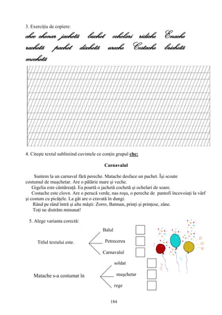 184
Titlul textului este.
Balul
Petrecerea
Carnavalul
Matache s-a costumat în
soldat
muşchetar
rege
3. Exerciţiu de copiere:
chec chenar jachetã buchet ochelari ridiche Enache
rachetã pachet dischetã ureche Costache brichetã
mochetã
4. Citeşte textul subliniind cuvintele ce conţin grupul che:
Carnavalul
Suntem la un carnaval fără pereche. Matache desface un pachet. Îşi scoate
costumul de muşchetar. Are o pălărie mare şi veche.
Gigelia este cântăreaţă. Ea poartă o jachetă cochetă şi ochelari de soare.
Costache este clovn. Are o perucă verde, nas roşu, o pereche de pantofi încovoiaţi la vârf
şi costum cu picăţele. La gât are o cravată în dungi.
Rând pe rând întră şi alte măşti: Zorro, Batman, prinţi şi prinţese, zâne.
Toţi ne distrăm minunat!
5. Alege varianta corectă:
 