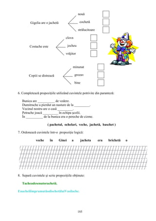 185
Gigelia are o jachetă
nouă
cochetă
strălucitoare
Costache este
clovn
jocheu
vrăjitor
Copiii se distrează
minunat
grozav
bine
6. Completează propoziţiile utilizând cuvintele potrivite din paranteză:
Bunica are __________ de vedere.
Dumitrache a pierdut un nasture de la _________.
Vecinul nostru are o casă _________.
Petrache joacă _________ în echipa şcolii.
În __________ de la bunica era o pereche de cizme.
( pachetul, ochelari, veche, jachetă, baschet )
7. Ordonează cuvintele într-o propoziţie logică:
veche în Ginei a jacheta era brichetă o
8. Separă cuvintele şi scrie propoziţiile obţinute:
Tacheadesenatorachetă.
EnacheîiîmprumutăodischetăluiVasilache.
 