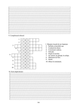 186
C H E
C H E
C H E
C H E
C H E
E
C H
C H
C H E
C H E
E
C H E
1
2
3
4
5
6
7
8
9
10
9. Completează rebusul:
10. Scrie după dictare:
1. Margine trasată de jur-împrejur.
2. Închide şi deschide uşa.
3. Condusă de dirijor.
4. Corectează vederea.
5. Fără păr.
6. Organ al auzului.
7. Joc sportiv pe gheaţă, în echipe.
8. Mănunchi de flori.
9. Haină.
10. Obiect în miniatură.
 