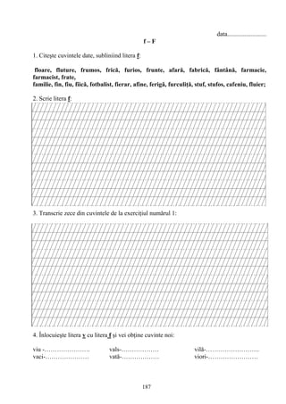 187
data.........................
f – F
1. Citeşte cuvintele date, subliniind litera f:
floare, fluture, frumos, frică, furios, frunte, afară, fabrică, fântână, farmacie,
farmacist, frate,
familie, fin, fiu, fiică, fotbalist, fierar, afine, ferigă, furculiţă, stuf, stufos, cafeniu, fluier;
2. Scrie litera f:
3. Transcrie zece din cuvintele de la exerciţiul numărul 1:
4. Înlocuieşte litera v cu litera f şi vei obţine cuvinte noi:
viu -…………………. vals-……………… vilă-……………………..
vaci-………………… vată-……………… viori-……………………
 