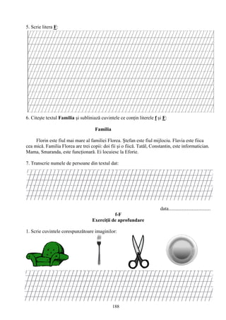 188
5. Scrie litera F:
6. Citeşte textul Familia şi subliniază cuvintele ce conţin literele f şi F:
Familia
Florin este fiul mai mare al familiei Florea. Ştefan este fiul mijlociu. Flavia este fiica
cea mică. Familia Florea are trei copii: doi fii şi o fiică. Tatăl, Constantin, este informatician.
Mama, Smaranda, este funcţionară. Ei locuiesc la Eforie.
7. Transcrie numele de persoane din textul dat:
data..................................
f-F
Exerciţii de aprofundare
1. Scrie cuvintele corespunzǎtoare imaginilor:
 