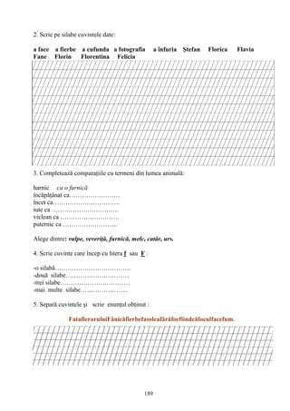 189
2. Scrie pe silabe cuvintele date:
a face a fierbe a cufunda a fotografia a înfuria Ştefan Florica Flavia
Fane Florin Florentina Felicia
3. Completează comparaţiile cu termeni din lumea animală:
harnic ca o furnică
încăpăţânat ca……………………
încet ca…………………………..
iute ca …………………………..
viclean ca ……………………….
puternic ca ……………………..
Alege dintre: vulpe, veveriţă, furnică, melc, catâr, urs.
4. Scrie cuvinte care încep cu litera f sau F :
-o silabă………………………………
-două silabe…………………………
-trei silabe……………………………
-mai multe silabe…………………..
5. Separă cuvintele şi scrie enunţul obţinut :
FatafieraruluiFănicăfierbefasoleafărăfocfiindcăfoculfacefum.
 