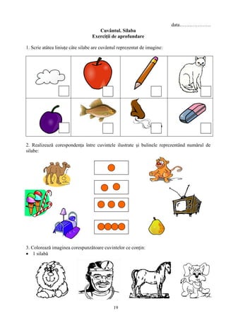 19
data……………….
Cuvântul. Silaba
Exerciţii de aprofundare
1. Scrie atâtea liniuţe câte silabe are cuvântul reprezentat de imagine:
2. Realizează corespondenţa între cuvintele ilustrate şi bulinele reprezentând numǎrul de
silabe:
3. Coloreazǎ imaginea corespunzǎtoare cuvintelor ce conţin:
1 silabǎ
 