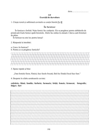190
data………………….
f-F
Exerciţii de dezvoltare
1. Citeşte textul şi subliniază cuvintele ce conţin literele f şi F:
În furnicar
În furnicar e forfotă. Nişte furnici fac curăţenie. Ele se pregătesc pentru sărbătorile de
primăvară.Unele furnici spală ferestrele. Altele fac ordine în cămară. Câteva cară firimituri
de pâine.
În furnicar nu este loc pentru leneşi!
2. Răspunde la întrebări:
a. Cum e în furnicar?
b. Pentru ce se pregătesc furnicile?
3. Spune repede şi bine:
„Fata fostului fierar, Fănică, face fasole frecată, fără foc fiindcă focul face fum.”
4. Desparte în silabe următoarele cuvinte:
cofetărie; făină; familie; farfurie; farmacie; fetiţă; femeie; fermecat; fotografie;
fulger; furt
 
