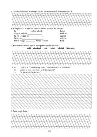 191
5. Alcătuieşte câte o propoziţie cu trei dintre cuvintele de la exerciţiul 4:
6. Completează în spaţiile libere cuvântul potrivit din dreapta:
Pe ______________este o albină. fulger
Angela scrie în ______________. floricică
Pe cer se vede un ____________. agendă
Gelu este ___________________. cofetar
Florin culege _________ pentru Florina. flori
7. Găseşte cuvinte cu înţeles opus pentru cuvintele date:
urât adevărat cald băiat bărbat înăuntru
8. a) Dacă tu ai fi un fluturaş, pe ce floare ai vrea să te odihneşti?
b) Cum i-ai cere voie florii să te primească?
c) Ce i-ai spune la plecare?
9. Scrie după dictare:
 