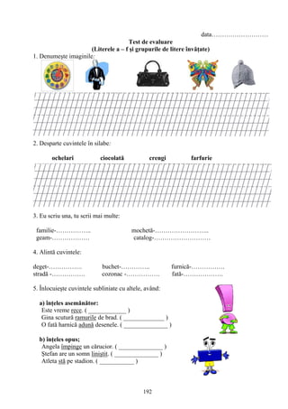 192
data………………………
Test de evaluare
(Literele a – f şi grupurile de litere învăţate)
1. Denumeşte imaginile:
2. Desparte cuvintele în silabe:
ochelari ciocolată crengi farfurie
3. Eu scriu una, tu scrii mai multe:
familie-…………….. mochetă-……………………..
geam-……………… catalog-………………………
4. Alintă cuvintele:
deget-……………. buchet-………….. furnică-…………….
stradă -……………. cozonac -……………. fată-……………….
5. Înlocuieşte cuvintele subliniate cu altele, având:
a) înţeles asemănător:
Este vreme rece. ( ____________ )
Gina scutură ramurile de brad. ( _____________ )
O fată harnică adună desenele. ( ______________ )
b) înţeles opus;
Angela împinge un cărucior. ( ______________ )
Ştefan are un somn liniştit. ( ______________ )
Atleta stă pe stadion. ( ___________ )
 