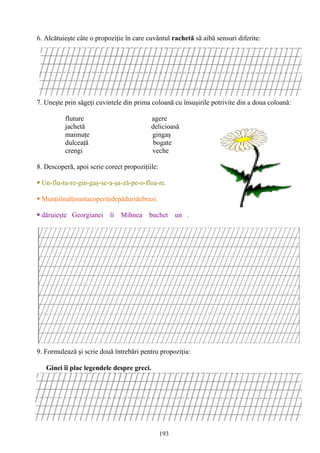 193
6. Alcătuieşte câte o propoziţie în care cuvântul rachetă să aibă sensuri diferite:
7. Uneşte prin săgeţi cuvintele din prima coloană cu însuşirile potrivite din a doua coloană:
fluture agere
jachetă delicioasă
maimuţe gingaş
dulceaţă bogate
crengi veche
8. Descoperă, apoi scrie corect propoziţiile:
 Un-flu-tu-re-gin-gaş-se-a-şa-ză-pe-o-floa-re.
 Munţiiînalţisuntacoperiţidepăduridebrazi.
 dăruieşte Georgianei îi Mihnea buchet un .
9. Formulează şi scrie două întrebări pentru propoziţia:
Ginei îi plac legendele despre greci.
 