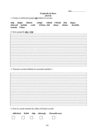 195
data............................
Grupurile de litere
chi-Chi
1. Citeşte şi subliniază grupul chi întâlnit în cuvinte:
chip chipiu chitară echipă ridichi Chiriţă chin chipeş
chiuvetă închide vechi Chiriac chit chioşc chimie deschide
trunchi China
2. Scrie grupurile chi şi Chi:
3. Transcrie cuvinte întâlnite la exerciţiul numărul 1:
4. Scrie în casetă numărul de silabe al fiecărui cuvânt:
chibrituri lichid chip chirurgie Paraschivescu
 