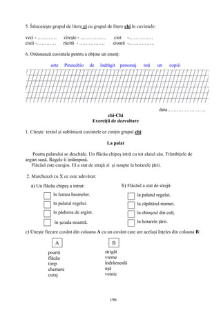 196
la palatul regelui.
la căpătâiul mamei.
la chioşcul din colţ.
la hotarele ţării.
b) Flăcăul a stat de strajă:
poartă
flăcău
timp
chemare
curaj
A B
strigăt
vreme
îndrăzneală
uşă
voinic
a) Un flăcău chipeş a intrat:
în lumea basmelor.
în palatul regelui.
în pădurea de argint.
în şcoala noastră.
5. Înlocuieşte grupul de litere ci cu grupul de litere chi în cuvintele:
veci - ………… citeşte - ……………. ciot -……………
ciuli -………… răcită - ……………. cioară -…………….
6. Ordonează cuvintele pentru a obţine un enunţ:
este Pinocchio de îndrăgit personaj toţi un copiii
data……………………
chi-Chi
Exerciţii de dezvoltare
1. Citeşte textul şi subliniază cuvintele ce conţin grupul chi:
La palat
Poarta palatului se deschide. Un flăcău chipeş intră cu tot alaiul său. Trâmbiţele de
argint sună. Regele îi întâmpină.
Flăcăul este curajos. El a stat de strajă zi şi noapte la hotarele ţării.
2. Marchează cu X ce este adevărat:
c) Uneşte fiecare cuvânt din coloana A cu un cuvânt care are acelaşi înţeles din coloana B:
 