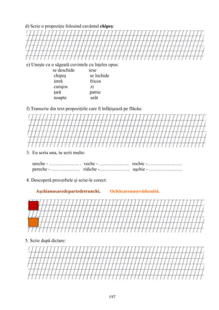 197
d) Scrie o propoziţie folosind cuvântul chipeş:
e) Uneşte cu o săgeată cuvintele cu înţeles opus:
se deschide iese
chipeş se închide
intră fricos
curajos zi
ţară patrie
noapte urât
f) Transcrie din text propoziţiile care îl înfăţişează pe flăcău:
3. Eu scriu una, tu scrii multe:
ureche - ………………. . veche - ………………. rochie -………………….
pereche - ……………… ridiche -………………. aşchie - …………………
4. Descoperă proverbele şi scrie-le corect:
Aşchianusaredepartedetrunchi. Ochiicarenusevădseuită.
5. Scrie după dictare:
 
