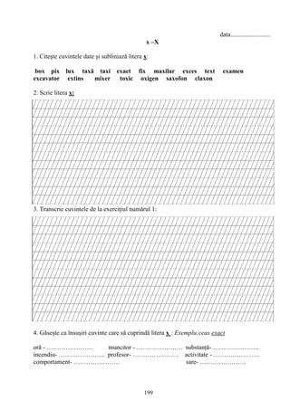 199
data.........................
x –X
1. Citeşte cuvintele date şi subliniază litera x:
box pix lux taxă taxi exact fix maxilar exces text examen
excavator extins mixer toxic oxigen saxofon claxon
2. Scrie litera x:
3. Transcrie cuvintele de la exerciţiul numărul 1:
4. Găseşte ca însuşiri cuvinte care să cuprindă litera x : Exemplu:ceas exact
oră - …………………. muncitor - …………………. substanţă- ………………….
incendiu- …………………. profesor- …………………. activitate - ………………….
comportament- …………………. sare- ………………….
 