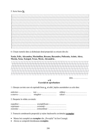 200
5. Scrie litera X:
6. Citeşte numele date şi alcătuieşte două propoziţii cu oricare din ele:
Xenia, Felix, Alexandru, Maximilian, Roxana, Ruxandra, Polixenia, Axinte, Alexe,
Maxim, Xena, Xenopol, Texas, Mexic, Alexandria .
data………………….
x-X
Exerciţii de aprofundare
1. Găseşte cuvinte care să cuprindă litera x să aibă înţeles asemănător cu cele date:
otrăvitor -……………… test -………………………. călător -…………………………
a enerva -……………… stingător -………………… calcul -………………………….
2. Desparte în silabe cuvintele:
expeditor -…………………… exemplificare -……………………
exprimare - ……………………existenţă -…………………………
exerciţiu -…………………… . extraordinar - ……………………..
3. Transcrie următoarele propoziţii şi reţine înţelesurile cuvântului exemplar:
Mama îmi cumpără un exemplar din ,,Poveştile” lui Ion Creangă.
Alexia se comportă întotdeauna exemplar.
 